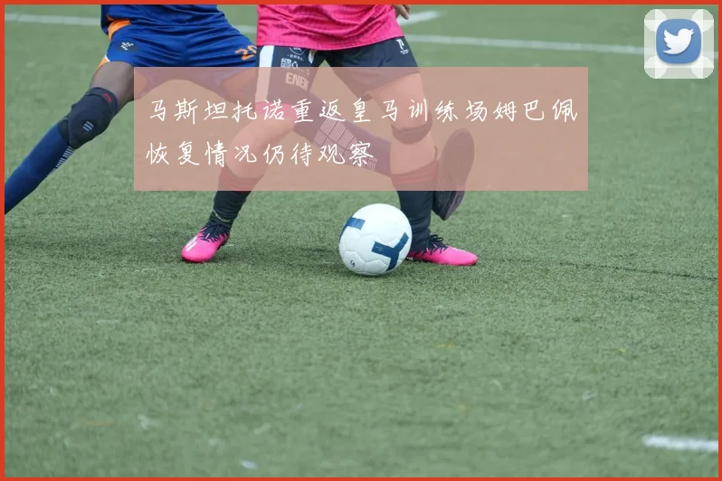马斯坦托诺重返皇马训练场姆巴佩恢复情况仍待观察