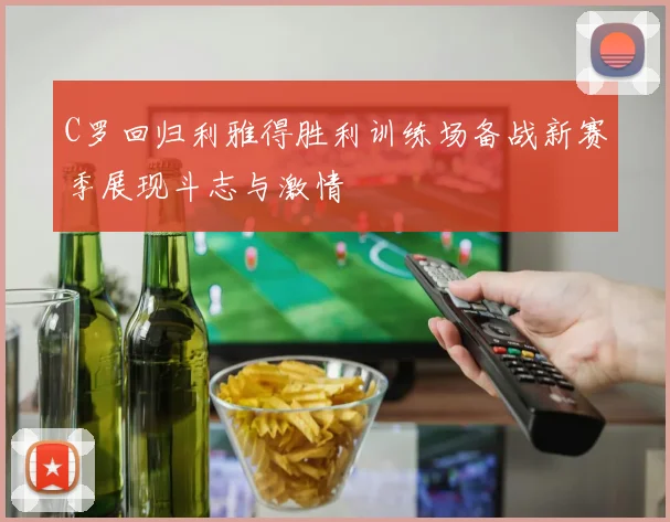 C罗回归利雅得胜利训练场备战新赛季展现斗志与激情