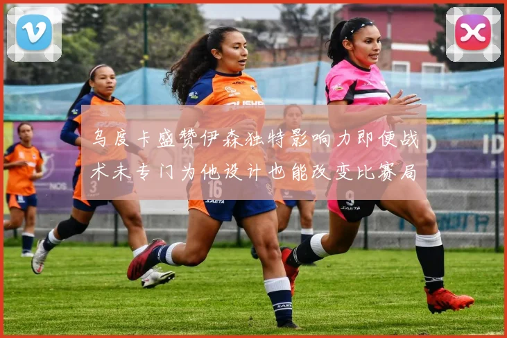 乌度卡盛赞伊森独特影响力即便战术未专门为他设计也能改变比赛局势