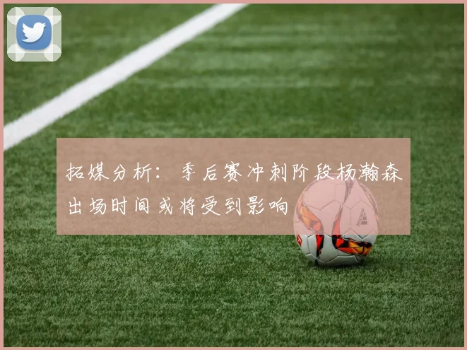 拓媒分析：季后赛冲刺阶段杨瀚森出场时间或将受到影响