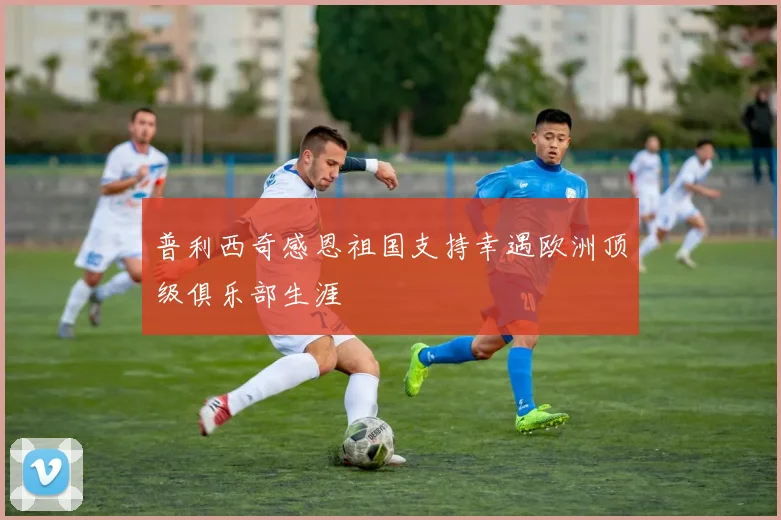 普利西奇感恩祖国支持幸遇欧洲顶级俱乐部生涯