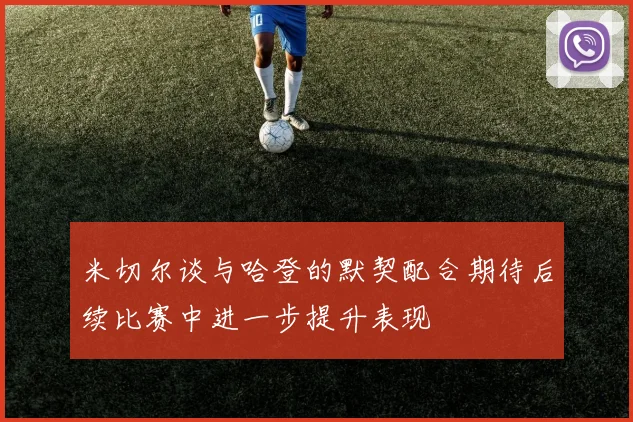 米切尔谈与哈登的默契配合期待后续比赛中进一步提升表现