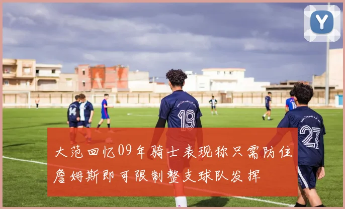 大范回忆09年骑士表现称只需防住詹姆斯即可限制整支球队发挥